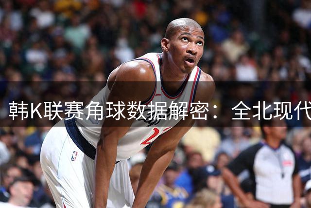 韩K联赛角球数据解密：全北现代进攻疲软 首尔攻势如潮